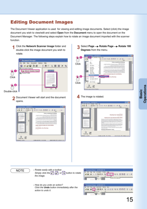 Page 15
15
Basic
Operations
Editing Document Images
The Document Viewer application is used  for viewing and editing image documents. Select (click) the image 
document you wish to view/edit and select Open from the Document menu to open the document on the 
Document Manager. The following steps explain how to rotate an image document imported with the scanner 
function.
Click
Double-click
Click the Network Scanner Image folder and 
double-click the image document you wish to 
rotate.
Document Viewer will start...