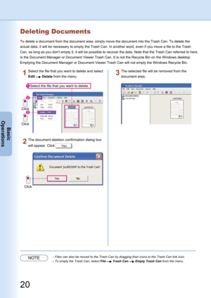 Page 20
20
Basic
Operations
Deleting Documents
To delete a document from the document area, simply move the document into the Trash Can. To delete the 
actual data, it will be necessary to empty the Trash Can. In another word, even if you move a file to the Trash 
Can, as long as you don't empty it, it will be possible to recover the data. Note that the Trash Can referred to here 
is the Document Manager or Document Viewer Trash Can. It is not the Recycle Bin on the Windows desktop. 
Emptying the Document...