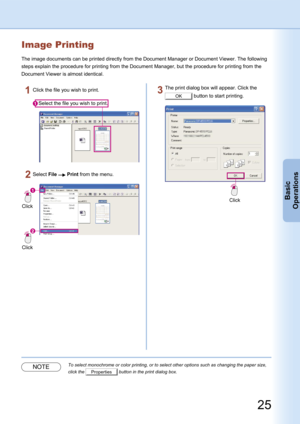 Page 25
25
Basic
Operations
Image Printing
The image documents can be printed directly from the Document Manager or Document Viewer. The following 
steps explain the procedure for printing from the Document Manager, but the procedure for printing from the 
Document Viewer is almost identical.
Select the file you wish to print.
Click the file you wish to print.
Click
Click
Select File  Print from the menu.
Click
The print dialog box will appear. Click the 
OK button to start printing.
NOTETo select monochrome or...