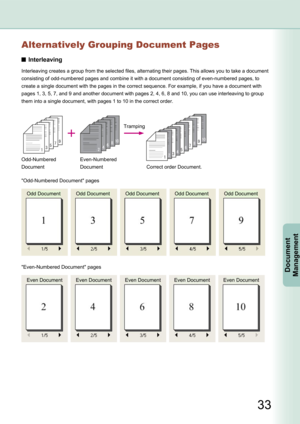 Page 33
33
Document Management
Alternatively Grouping Document Pages
Interleaving
Interleaving creates a group from the selected files, alternating their pages. This allows you to take a document 
consisting of odd-numbered pages and combine it with a document consisting of even-numbered pages, to 
create a single document with the pages in the correct sequence. For example, if you have a document with 
pages 1, 3, 5, 7, and 9 and another document with pages 2, 4, 6, 8 and 10, you can use interleaving to group...