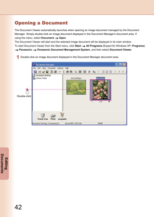 Page 42
42
Editing 
Documents

43
Editing 
Documents

Opening a Document
The Document Viewer automatically launches when opening an image document managed by the Document 
Manager. Simply double-click an image document displayed in the Document Manager's document area. If 
using the menu, select Document  Open.
The Document Viewer will start and the selected image document will be displayed in its main window.
To start Document Viewer from the Start menu, click Start  All Programs (Expect for Windows XP:...