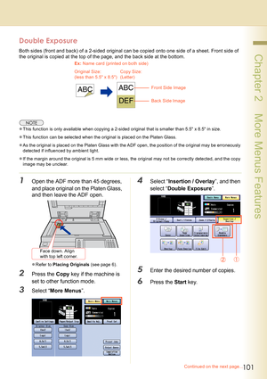 Page 101101
 Chapter 2    More Menus Features
Double Exposure
Both sides (front and back) of a 2-sided original can be copied onto one side of a sheet. Front side of 
the original is copied at the top of the page, and the back side at the bottom. 
zThis function is only available when copying a 2-sided original that is smaller than 5.5 x 8.5 in size.
zThis function can be selected when the original is placed on the Platen Glass. 
zAs the original is placed on the Platen Glass with the ADF open, the position of...