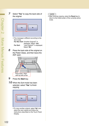Page 102102
 Chapter 2    More Menus Features
7Select “Ye s” to copy the back side of 
the original.
zThe message is different according to the 
Sort mode.
For Non Sort: “Another Original?” is 
displayed. Select “Yes”.
For Sort: “Last Original?” is displayed. 
Select “No”.
8Place the back side of the original on 
the Platen Glass, and then leave the 
ADF open.
9Press the Start key.
10When the Sort mode has been 
selected, select “Yes” to finish 
copying.
zTo copy another original, select “No” and 
place the next...