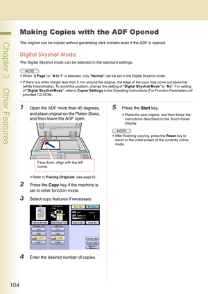 Page 104104
 Chapter 3    Other Features
Chapter 3
Other Features
Making Copies with the ADF Opened
The original can be copied without generating dark borders even if the ADF is opened.
Digital Skyshot Mode
The Digital Skyshot mode can be selected in the standard settings.
zWhen “2 Page” or “N in 1” is selected, only “Normal” can be set in the Digital Skyshot mode.
zIf there is a white margin less than 5 mm around the original, the edge of the copy may come out abnormal 
(white lines/streaks). To avoid the...