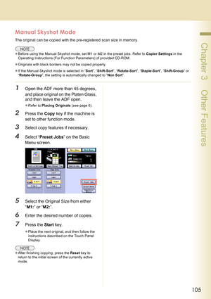 Page 105105
 Chapter 3    Other Features
Manual Skyshot Mode
The original can be copied with the pre-registered scan size in memory.
zBefore using the Manual Skyshot mode, set M1 or M2 in the preset jobs. Refer to Copier Settings in the 
Operating Instructions (For Function Parameters) of provided CD-ROM.
zOriginals with black borders may not be copied properly.
zIf the Manual Skyshot mode is selected in “Sort”, “Shift-Sort”, “Rotate-Sort”, “Staple-Sort”, “Shift-Group” or 
“Rotate-Group”, the setting is...