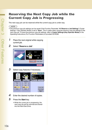 Page 106106
 Chapter 3    Other Features
Reser ving the Next Copy Job while the 
Current Copy Job is Progressing
The next copy job can be reserved while the current copy job is under way.
zThe previous copy job settings can be saved if the Function Parameter “41 Reserve a Job Settings” (Copier 
Settings > Key Operator Mode) is set to “Save”. This is useful when using the previous copy job settings to the 
next copy job. To save the previous copy job settings, refer to Copier Settings (Key Operator Mode) in the...