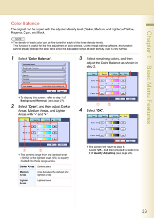 Page 3333
 Chapter 1    Basic Menu Features
Color Balance
The original can be copied with the adjusted density level (Darker, Medium, and Lighter) of Yellow, 
Magenta, Cyan, and Black.
zThe density of each color can be fine tuned for each of the three density levels.
This function is useful for the fine adjustment of color photos. Unlike image editing software, this function 
cannot greatly change the color tone since the adjustable range at each density level is very narrow.
1Select “Color Balance”.
zTo...