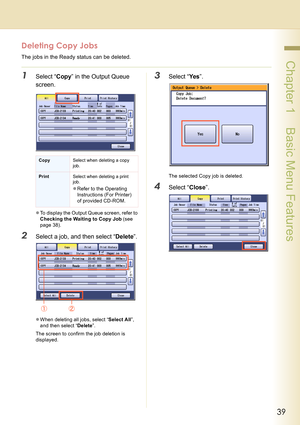 Page 3939
 Chapter 1    Basic Menu Features
Deleting Copy Jobs
The jobs in the Ready status can be deleted.
1Select “Copy” in the Output Queue 
screen.
zTo display the Output Queue screen, refer to 
Checking the Waiting to Copy Job (see 
page 38).
2Select a job, and then select “Delete”.
zWhen deleting all jobs, select “Select All”, 
and then select “Delete”.
The screen to confirm the job deletion is 
displayed.
3Select “Yes”.
The selected Copy job is deleted.
4Select “Close”.
CopySelect when deleting a copy...