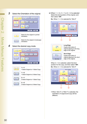 Page 5050
 Chapter 2    More Menus Features
3Select the Orientation of the original.
4Select the desired copy mode.
‰When 1 -> 2, 2 -> 1 or 2 -> 2 is selected
Select the bind position of the original, and 
then select “OK”.
Ex: When 1 -> 2 is selected for “2 in 1”
When 2 -> 2 is selected, select the bind 
position for the copy, and then select “OK”.
Ex: When 2 -> 2 is selected for “2 in 1”
zWhen “2 in 1” or “6 in 1” is selected, the 
orientation of original and copy will be 
different.
Select for the original...