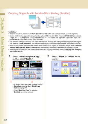 Page 5252
 Chapter 2    More Menus Features
Copying Originals with Saddle-Stitch Binding (Booklet)
zOriginals should be placed on the ADF. (5.5 x 8.5 or 8.5 x 11 size is only available, up to 60 originals)
zSaddle-stitch binding is possible only when the optional 1Bin Saddle-Stitch Finisher (DA-FS405W) is installed.
Ledger (11 x 17), Legal (8.5 x 14), and Letter-R (8.5 x 11) are the only applicable paper sizes (legal size 
can be selected only when printing from computer).
zThe standard setting for the copy...