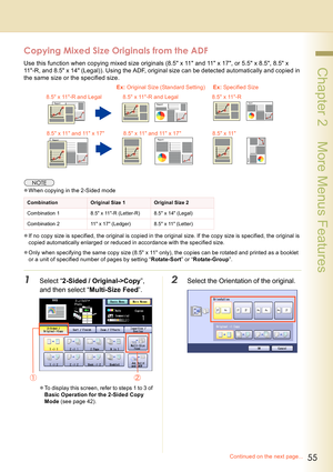 Page 5555
 Chapter 2    More Menus Features
Copying Mixed Size Originals from the ADF
Use this function when copying mixed size originals (8.5 x 11 and 11 x 17, or 5.5 x 8.5, 8.5 x 
11-R, and 8.5 x 14 (Legal)). Using the ADF, original size can be detected automatically and copied in 
the same size or the specified size.
zWhen copying in the 2-Sided mode
zIf no copy size is specified, the original is copied in the original size. If the copy size is specified, the original is 
copied automatically enlarged or...