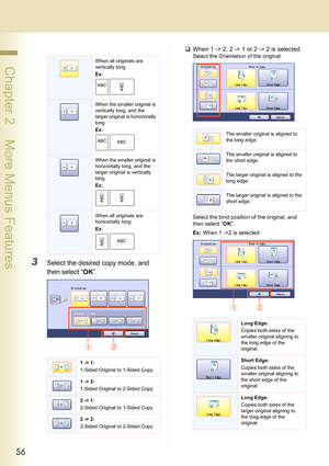 Page 5656
 Chapter 2    More Menus Features
3Select the desired copy mode, and 
then select “OK”.
‰When 1 -> 2, 2 -> 1 or 2 -> 2 is selected
Select the Orientation of the original.
Select the bind position of the original, and 
then select “OK”.
Ex: When 1 ->2 is selectedWhen all originals are 
vertically long 
Ex:
When the smaller original is 
vertically long, and the 
larger original is horizontally 
long
Ex:
When the smaller original is 
horizontally long, and the 
larger original is vertically 
long
Ex:...