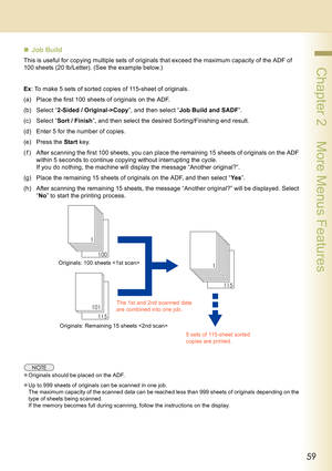 Page 5959
 Chapter 2    More Menus Features
„Job Build
This is useful for copying multiple sets of originals that exceed the maximum capacity of the ADF of 
100 sheets (20 lb/Letter). (See the example below.)
Ex: To make 5 sets of sorted copies of 115-sheet of originals.
(a) Place the first 100 sheets of originals on the ADF.
(b) Select “2-Sided / Original->Copy”, and then select “Job Build and SADF”.
(c) Select “Sort / Finish”, and then select the desired Sorting/Finishing end result.
(d) Enter 5 for the...