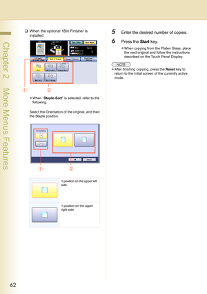 Page 6262
 Chapter 2    More Menus Features
‰When the optional 1Bin Finisher is 
installed
zWhen “Staple-Sort” is selected, refer to the 
following.
Select the Orientation of the original, and then 
the Staple position.
5Enter the desired number of copies.
6Press the Start key.
zWhen copying from the Platen Glass, place 
the next original and follow the instructions 
described on the Touch Panel Display.
zAfter finishing copying, press the Reset key to 
return to the initial screen of the currently active...