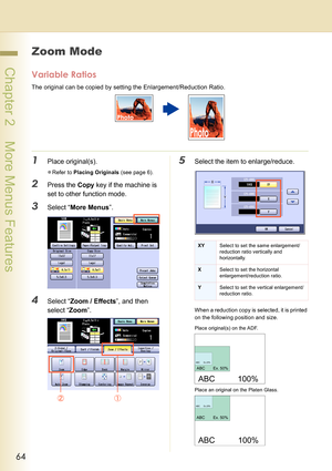 Page 6464
 Chapter 2    More Menus Features
Zoom Mode
Variable Ratios
The original can be copied by setting the Enlargement/Reduction Ratio.
1Place original(s).
zRefer to Placing Originals (see page 6).
2Press the Copy key if the machine is 
set to other function mode.
3Select “More Menus”.
4Select “Zoom / Effects”, and then 
select “Zoom”.
5Select the item to enlarge/reduce.
When a reduction copy is selected, it is printed 
on the following position and size. 
XYSelect to set the same enlargement/
reduction...