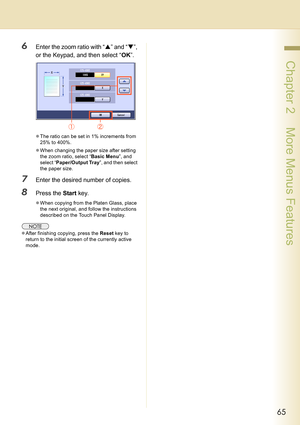 Page 6565
 Chapter 2    More Menus Features
6Enter the zoom ratio with “S” and “T”, 
or the Keypad, and then select “OK”.
zThe ratio can be set in 1% increments from 
25% to 400%.
zWhen changing the paper size after setting 
the zoom ratio, select “Basic Menu”, and 
select “Paper/Output Tray”, and then select 
the paper size.
7Enter the desired number of copies.
8Press the Start key.
zWhen copying from the Platen Glass, place 
the next original, and follow the instructions 
described on the Touch Panel...