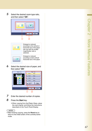 Page 6767
 Chapter 2    More Menus Features
5Select the desired zoom type ratio, 
and then select “OK”.
6Select the desired size of paper, and 
then select “OK”.
7Enter the desired number of copies.
8Press the Start key.
zWhen copying from the Platen Glass, place 
the next original, and follow the instructions 
described on the Touch Panel Display.
zAfter finishing copying, press the Reset key to 
return to the initial screen of the currently active 
mode.
Enlarged or reduced 
according to the vertical or...