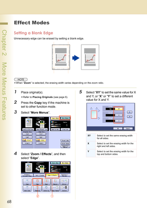 Page 6868
 Chapter 2    More Menus Features
Effect Modes
Setting a Blank Edge
Unnecessary edge can be erased by setting a blank edge.
zWhen “Zoom” is selected, the erasing width varies depending on the zoom ratio.
1Place original(s).
zRefer to Placing Originals (see page 6).
2Press the Copy key if the machine is 
set to other function mode.
3Select “More Menus”.
4Select “Zoom / Effects”, and then 
select “Edge”.
5Select “XY” to set the same value for X 
and Y, or “X” or “Y” to set a different 
value for X and...