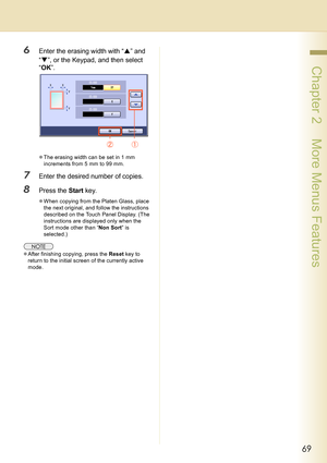 Page 6969
 Chapter 2    More Menus Features
6Enter the erasing width with “S” and 
“T”, or the Keypad, and then select 
“OK”.
zThe erasing width can be set in 1 mm 
increments from 5 mm to 99 mm.
7Enter the desired number of copies.
8Press the Start key.
zWhen copying from the Platen Glass, place 
the next original, and follow the instructions 
described on the Touch Panel Display. (The 
instructions are displayed only when the 
Sort mode other than “Non Sort” is 
selected.)
zAfter finishing copying, press the...