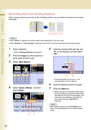 Page 7070
 Chapter 2    More Menus Features
Eliminating Dark Inner Binding Shadows
When copying original such as the center of folding position may be shaded, the shade can be easily 
eliminated.
zWhen “Zoom” is selected, the erasing width varies depending on the zoom ratio.
zWhen “Overlay” or “Form Overlay” is selected, this function cannot be executed for the overlay original.
1Place original(s).
zRefer to Placing Originals (see page 6).
2Press the Copy key if the machine is 
set to other function mode....