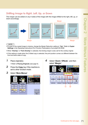 Page 7171
 Chapter 2    More Menus Features
Shifting Image to Right, Left, Up, or Down
The margin can be added on any 4 sides of the image with the image shifted to the right, left, up, or 
down accordingly.
zIf a part of the copied image is missing, change the Margin Reduction setting to “Ye s”. Refer to Copier 
Settings in the Operating Instructions (For Function Parameters) of provided CD-ROM.
zWhen “Overlay” or “Form Overlay” is selected, the binding margin is also set for the overlay original.
zIf this...