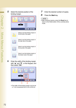 Page 7272
 Chapter 2    More Menus Features
5Select the desired position of the 
binding margin.
6Enter the width of the binding margin 
with “S” and “T”, or the Keypad, and 
then select “OK”.
zThe width of the binding margin can be set 
in 1 mm increments from 5 mm to 99 mm.
7Enter the desired number of copies.
8Press the Start key.
zAfter finishing copying, press the Reset key to 
return to the initial screen of the currently active 
mode.
Select to set the binding margin on 
the left side of the paper....