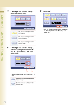 Page 7676
 Chapter 2    More Menus Features
5If “Change” was selected in step 4, 
select the Starting Page.
6If “Change” was selected in step 4, 
enter the Starting Number with “S” 
and “T”, or the Keypad, and then 
select “OK”.
zStarting page number can be set from 1 to 
999.
7Select “OK”.
zFor the following steps, refer to steps 5 to 6 
in Basic Operation for Stamping (see 
page 74).
The page numbering starts from 
the first page.
The page numbering starts from 
the second page.
The page numbering starts from...