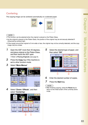 Page 8383
 Chapter 2    More Menus Features
Centering
The copying image can be centered automatically on a selected paper.
zThis function can be selected when the original is placed on the Platen Glass.
zAs the original is placed on the Platen Glass, the position of the original may be erroneously detected if 
influenced by ambient light.
zIf the margin around the original is 5 mm wide or less, the original may not be correctly detected, and the copy 
image may be unclear.
1Open the ADF more than 45 degrees,...