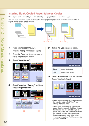 Page 8888
 Chapter 2    More Menus Features
Inserting Blank/Copied Pages Between Copies
The original can be copied by inserting other types of paper between specified pages.
You can copy specified pages (including the cover page) on paper such as colored paper set in a 
Paper Tray or on the Sheet Bypass.
1Place original(s) on the ADF.
zRefer to Placing Originals (see page 6).
2Press the Copy key if the machine is 
set to other function mode.
3Select “More Menus”.
4Select “Insertion / Overlay”, and then 
select...