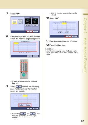 Page 8989
 Chapter 2    More Menus Features
7Select “OK”.
8Enter the page numbers with Keypad 
where the insertion pages are placed.
zTo erase an entered number, press the 
Clear key.
9Select   to enter the following 
page numbers where the insertion 
pages are placed.
zBy selecting   and  , move 
the cursor to enter the insertion page 
numbers.zUp to 20 insertion page numbers can be 
entered.
10Select “OK”.
11Enter the desired number of copies.
12Press the Start key.
zAfter finishing copying, press the Reset...