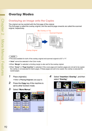 Page 9292
 Chapter 2    More Menus Features
Overlay Modes
Overlaying an Image onto the Copies
The original can be overlaid with the first page of the original.
The first page is called the overlay original, and the second page onwards are called the scanned 
original, respectively.
zThe size available for both of the overlay original and scanned original is 8.5 x 11.
z“Auto” cannot be selected in the Color mode.
zWhen “Margin” is selected, a binding margin is also set for the overlay original.
zWhen “Cover” or...