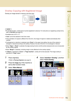 Page 9595
 Chapter 2    More Menus Features
Overlay Copying with Registered Image
Overlay an image stored in memory onto the copy.
zTo use this function, overlay forms must be registered in advance. For instructions on registering overlay forms, 
refer to File Edit (see page 97).
zAvailable size is 8.5 x 11.
z“Auto” cannot be selected in the Color mode.
zIf the orientation of original is different from the form, the image of original is rotated automatically when 
overlaid.
zIf enlargement or reduction is...