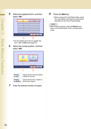 Page 9696
 Chapter 2    More Menus Features
5Select the registered form, and then 
select “OK”.
zFor the details about how to register the 
form, refer to Save (see page 97).
6Select the overlay position, and then 
select “OK”.
7Enter the desired number of copies.
8Press the Start key.
zWhen copying from the Platen Glass, place 
the next original, and follow the instructions 
described on the Touch Panel Display.
zAfter finishing copying, press the Reset key to 
return to the initial screen of the currently...