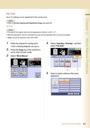 Page 9797
 Chapter 2    More Menus Features
File Edit
Up to 12 settings can be registered for the overlay form.
zRefer to Overlay Copying with Registered Image (see page 95).
„Save
zThe size of the original, which can be registered in the form, is 8.5 x 11.
zAfter the registration, the form transparency level and the specified colors cannot be changed.
z“Auto” cannot be selected in the Color mode.
1Place the original for overlay form.
zRefer to Placing Originals (see page 6).
2Press the Copy key if the machine...