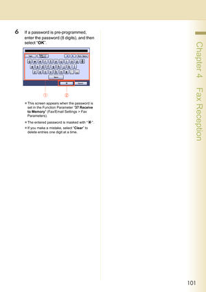 Page 101101
 Chapter 4    Fax Reception
6If a password is pre-programmed, 
enter the password (8 digits), and then 
select “OK”.
zThis screen appears when the password is 
set in the Function Parameter “37 Receive 
to Memory” (Fax/Email Settings > Fax 
Parameters).
zThe entered password is masked with “ ”.
zIf you make a mistake, select “Clear” to 
delete entries one digit at a time. 