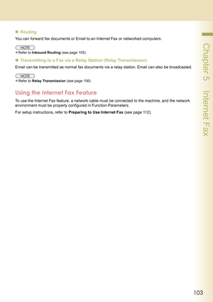 Page 103103
 Chapter 5    Internet Fax
„Routing
You can forward fax documents or Email to an Internet Fax or networked computers.
zRefer to Inbound Routing (see page 105).
„Transmitting to a Fax via a Relay Station (Relay Transmission)
Email can be transmitted as normal fax documents via a relay station. Email can also be broadcasted.
zRefer to Relay Transmission (see page 106).
Using the Internet Fax Feature
To use the Internet Fax feature, a network cable must be connected to the machine, and the network...