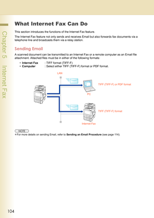 Page 104104
 Chapter 5    Internet Fax
What Internet Fax Can Do
This section introduces the functions of the Internet Fax feature.
The Internet Fax feature not only sends and receives Email but also forwards fax documents via a 
telephone line and broadcasts them via a relay station.
Sending Email
A scanned document can be transmitted to an Internet Fax or a remote computer as an Email file 
attachment. Attached files must be in either of the following formats:
•Internet Fax: TIFF format (TIFF-F)
•Computer:...