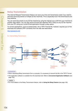 Page 106106
 Chapter 5    Internet Fax
Relay Transmission
The Internet Relayed Transmission feature can save your time and transmission costs if you need to 
send the same documents to multiple G3 fax machines. This is especially true if the transmissions are 
long distance.
You can send documents to any G3 fax machine by using the Internet via a LAN from your machine to 
another relay station. You can also send an Email with attached TIFF-F file(s) to any G3 fax machine 
from your PC using your current Email...