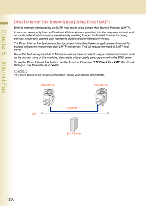 Page 108108
 Chapter 5    Internet Fax
Direct Internet Fax Transmission (Using Direct SMTP)
Email is normally distributed by an SMTP mail server using Simple Mail Transfer Protocol (SMTP).
In common cases, only Internet Email and Web service are permitted into the corporate intranet, and 
corporate network administrators are extremely unwilling to open the firewall for other incoming 
services, since each opened path represents additional potential security threats.
The Direct Internet Fax feature enables...