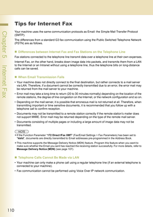 Page 110110
 Chapter 5    Internet Fax
Tips for Internet Fax
Your machine uses the same communication protocols as Email: the Simple Mail Transfer Protocol 
(SMTP).
The differences from a standard G3 fax communication using the Public Switched Telephone Network 
(PSTN) are as follows.
„Differences between Internet Fax and Fax Stations on the Telephone Line
Fax stations connected to the telephone line transmit data over a telephone line at their own expenses.
Internet Fax, on the other hand, breaks down image...