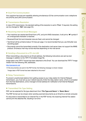 Page 111111
 Chapter 5    Internet Fax
„Dual Port Communication
Your machine has dual port capability allowing simultaneous G3 fax communication over a telephone 
line (PSTN) and LAN Communication.
„Transmission Resolution
In view of PC transmission, the standard setting of the resolution is set to “Fine”. If required, this setting 
can be changed to “Std” (see page 34).
„Receiving Internet Email Messages
• Your machine can receive text Email from a PC, and print ANSI characters. It will print a “„” symbol if...