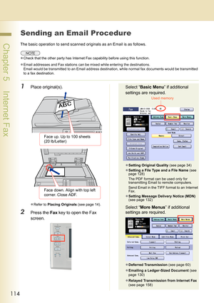 Page 114114
 Chapter 5    Internet Fax
Sending an Email Procedure
The basic operation to send scanned originals as an Email is as follows.
zCheck that the other party has Internet Fax capability before using this function.
zEmail addresses and Fax stations can be mixed while entering the destinations.
Email would be transmitted to an Email address destination, while normal fax documents would be transmitted 
to a fax destination.
1Place original(s).
zRefer to Placing Originals (see page 14).
2Press the Fax key...