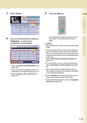 Page 115115
 Chapter 5    Internet Fax
3Select “Email”.
4Enter an Email address by selecting 
“Keyboard”, or select a pre-
programmed Email address.
zRefer to Entering an Email Address (see 
page 116).
zThe Address Book is available only when 
destinations are registered (see page 177).
zRefer to Using Cc, Bcc and From (see 
page 124).
5Press the Start key.
The original(s) are stored into memory with a 
file number. Then the Email transmission 
starts.
zThe scanned data is sent in black and white (Gray 
scale)....