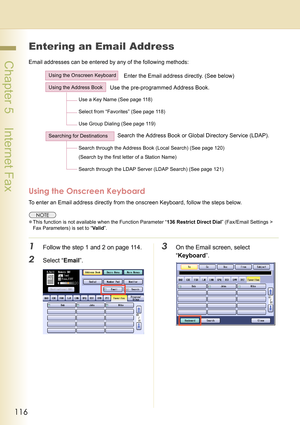 Page 116116
 Chapter 5    Internet Fax
Entering an Email Address
Email addresses can be entered by any of the following methods:
Using the Onscreen Keyboard
To enter an Email address directly from the onscreen Keyboard, follow the steps below.
zThis function is not available when the Function Parameter “136 Restrict Direct Dial” (Fax/Email Settings > 
Fax Parameters) is set to “Valid”.
1Follow the step 1 and 2 on page 114.
2Select “Email”.
3On the Email screen, select 
“Keyboard”.
Using the Onscreen Keyboard...