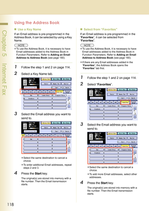 Page 118118
 Chapter 5    Internet Fax
Using the Address Book
„Use a Key Name
If an Email address is pre-programmed in the 
Address Book, it can be selected by using a Key 
Name.
zTo use the Address Book, it is necessary to have 
Email addresses added to the Address Book in 
Function Parameters. Refer to Adding an Email 
Address to Address Book (see page 180).
1Follow the step 1 and 2 on page 114.
2Select a Key Name tab.
3Select the Email address you want to 
send to.
zSelect the same destination to cancel a...