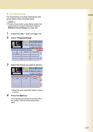 Page 119119
 Chapter 5    Internet Fax
„Use Group Dialing
For transmission to multiple destinations with 
group dialing, follow the steps below.
zTo use a Group button, group dialing needs to be 
programmed in Function Parameters. Refer to 
Setting for Group Dialing (see page 189).
1Follow the step 1 and 2 on page 114.
2Select “Program/Group”.
3Select the Group you want to send to.
zSelect the same destination again to cancel 
a choice.
4Press the Start key.
The original(s) are stored into memory with a 
file...