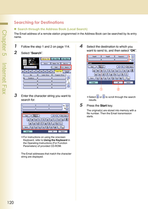 Page 120120
 Chapter 5    Internet Fax
Searching for Destinations 
„Search through the Address Book (Local Search)
The Email address of a remote station programmed in the Address Book can be searched by its entry 
name.
1Follow the step 1 and 2 on page 114.
2Select “Search”.
3Enter the character string you want to 
search for.
zFor instructions on using the onscreen 
Keyboard, refer to Using the Keyboard in 
the Operating Instructions (For Function 
Parameters) of provided CD-ROM.
The Email addresses that match...