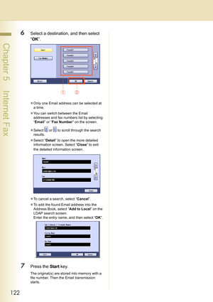 Page 122122
 Chapter 5    Internet Fax
6Select a destination, and then select 
“OK”.
zOnly one Email address can be selected at 
a time.
zYou can switch between the Email 
addresses and fax numbers list by selecting 
“Email” or “Fax Number” on the screen.
zSelect   or   to scroll through the search 
results.
zSelect “Detail” to open the more detailed 
information screen. Select “Close” to exit 
the detailed information screen.
zTo cancel a search, select “Cancel”.
zTo add the found Email address into the...