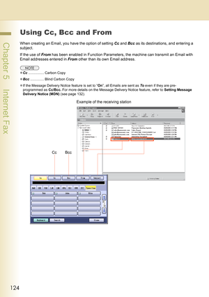 Page 124124
 Chapter 5    Internet Fax
Using Cc, Bcc and From
When creating an Email, you have the option of setting Cc and Bcc as its destinations, and entering a 
subject.
If the use of From has been enabled in Function Parameters, the machine can transmit an Email with 
Email addresses entered in From other than its own Email address.
zCc................ Carbon Copy
zBcc.............. Blind Carbon Copy
zIf the Message Delivery Notice feature is set to “On”, all Emails are sent as To even if they are pre-...