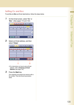 Page 125125
 Chapter 5    Internet Fax
Setting Cc and Bcc
To set Cc and Bcc as Email destinations, follow the steps below.
1On the Email screen, select “Cc” or 
“Bcc”. (See pages 115 and 124)
2Select an Email address, and then 
select “Close”.
zFor instructions on how to set an Email 
address, refer to Entering an Email 
Address (see page 116).
3Press the Start key.
The original(s) are stored into memory with a 
file number. Then the Email transmission 
starts. 